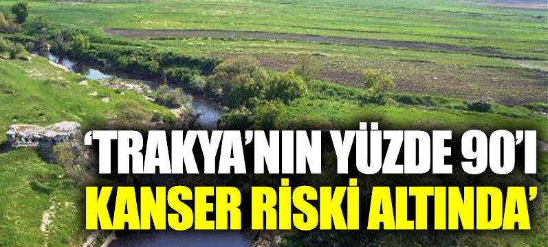 “Trakya’nın yüzde 90’ı kanser riski altında”