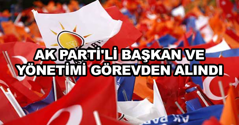 AK Parti’li başkan ve yönetimi görevden alındı