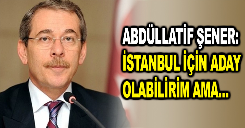 Abdüllatif Şener: İstanbul için aday olabilirim ama…
