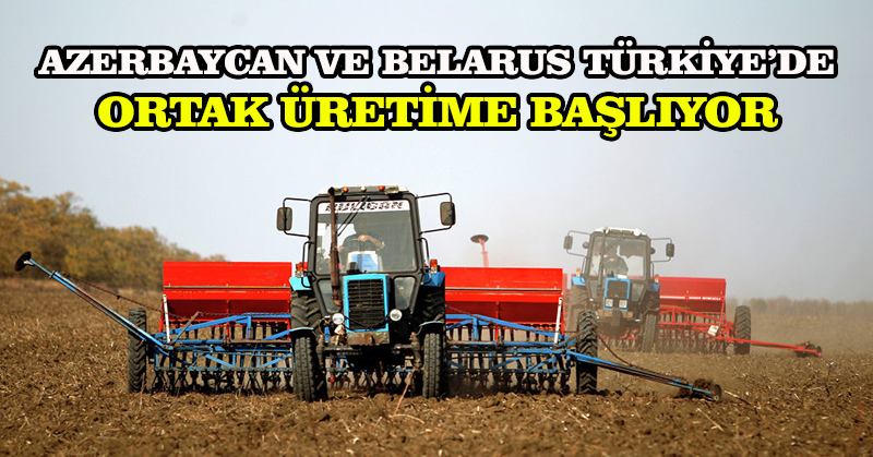 Azerbaycan ve Belarus Türkiye’de ortak üretime başlıyor