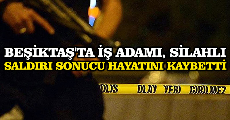 Beşiktaş’ta iş adamı, silahlı saldırı sonucu hayatını kaybetti