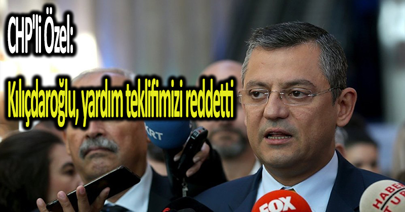 CHP’li Özel: Kılıçdaroğlu, yardım teklifimizi reddetti