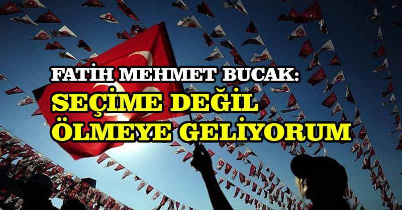 Fatih Mehmet Bucak: Seçime değil ölmeye geliyorum