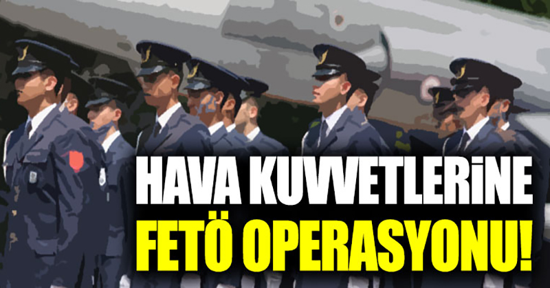 Hava Kuvvetleri’ne FETÖ operasyonu
