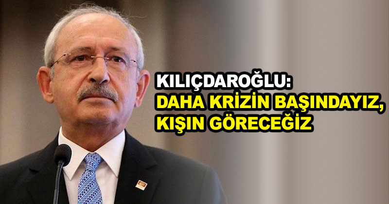 Kılıçdaroğlu: Daha krizin başındayız, kışın göreceğiz