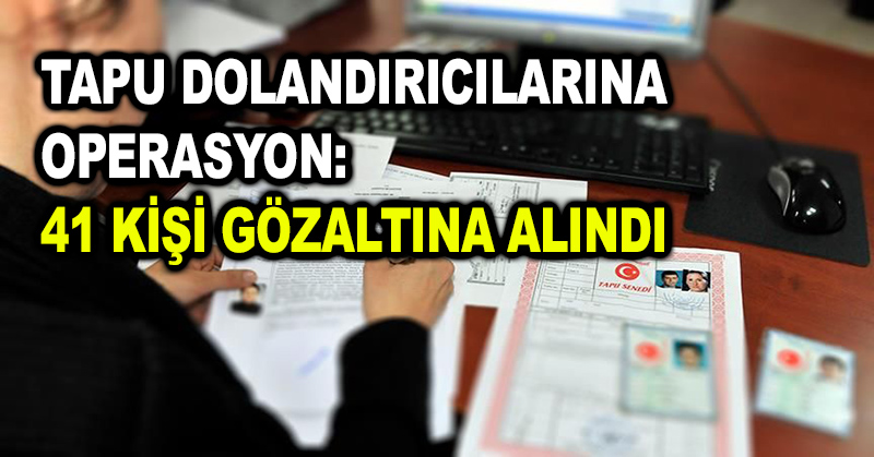 Tapu dolandırıcılarına operasyon: 41 kişi gözaltına alındı