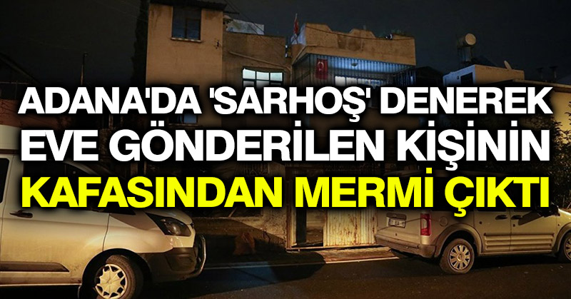 Adana’da ‘Sarhoş’ denerek eve gönderilen kişinin kafasından mermi çıktı