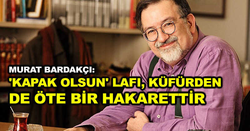 Murat Bardakçı: ‘Kapak olsun’ lafı, küfürden de öte bir hakarettir