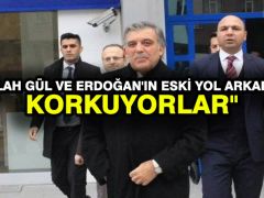 “Abdullah Gül ve Erdoğan’ın eski yol arkadaşları korkuyorlar”
