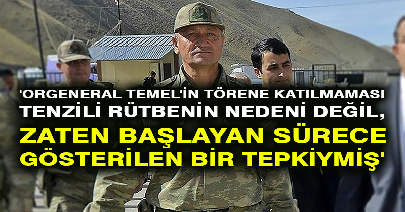 ‘Orgeneral Temel’in törene katılmaması tenzili rütbenin nedeni değil, zaten başlayan sürece gösterilen bir tepkiymiş’