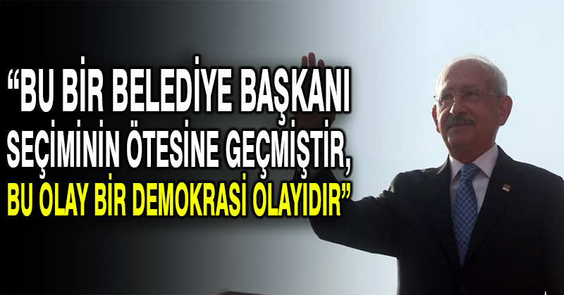 CHP lideri Kılıçdaroğlu: Bu bir belediye başkanı seçiminin ötesine geçmiştir, bu olay bir demokrasi olayıdır
