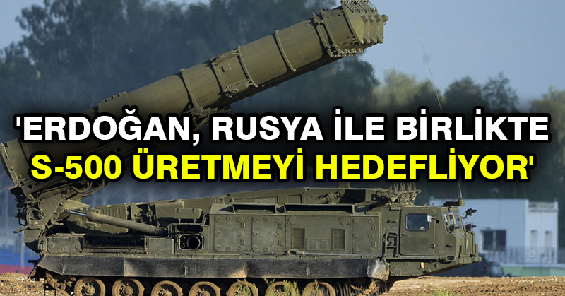 ‘Erdoğan, Rusya ile birlikte S-500 üretmeyi hedefliyor’