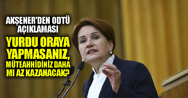Akşener’den ODTÜ açıklaması: Yurdu oraya yapmasanız, müteahhidiniz daha mı az kazanacak?
