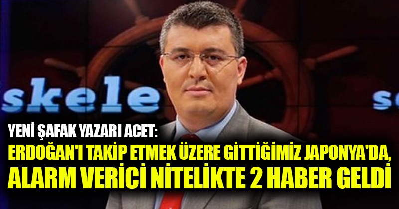 Yeni Şafak yazarı Acet: Erdoğan’ı takip etmek üzere gittiğimiz Japonya’da, alarm verici nitelikte 2 haber geldi